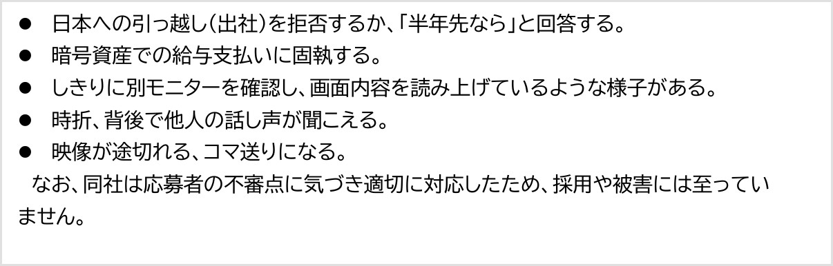 警察庁の資料。オンライン面接で見られた特徴として、日本への引っ越しを拒否するか半年先ならと回答する、暗号資産での給与支払いに固執する、しきりに別モニターを確認する、背後で他人の話し声が聞こえる、映像が途切れる、と記載。bitFlyerは不審点に気づき適切に対応したため採用や被害には至っていないとある